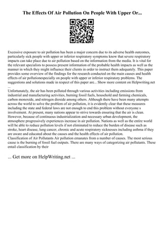 The Effects Of Air Pollution On People With Upper Or...
Excessive exposure to air pollution has been a major concern due to its adverse health outcomes,
particularly sick people with upper or inferior respiratory symptoms know that severe respiratory
impacts can take place due to air pollution based on the information from the media. It is vital for
the relevant specialists to possess present information of the probable health impacts as well as the
manner in which they might influence their clients in order to instruct them adequately. This paper
provides some overview of the findings for the research conducted on the main causes and health
effects of air pollutionespecially on people with upper or inferior respiratory problems. The
suggestions and solutions made in respect of this paper are... Show more content on Helpwriting.net
...
Unfortunately, the air has been polluted through various activities including emissions from
industrial and manufacturing activities, burning fossil fuels, household and farming chemicals,
carbon monoxide, and nitrogen dioxide among others. Although there have been many attempts
across the world to solve the problem of air pollution, it is evidently clear that these measures
including the state and federal laws are not enough to end this problem without everyone s
involvement. At present, many nations appear to strive towards ensuring that the air is clean.
However, because of continuous industrialization and necessary urban development, the
atmosphere progressively experiences increase in air pollution. Nations as well as the entire world
will be able to reduce pollution levels if not eliminated to reduce the burden of disease such as
stroke, heart disease, lung cancer, chronic and acute respiratory sicknesses including asthma if they
are aware and educated about the causes and the health effects of air pollution.
Classification of Air Pollutants Air pollution emanates from a number of causes. The most serious
cause is the burning of fossil fuel outputs. There are many ways of categorizing air pollutants. These
entail classification by their
... Get more on HelpWriting.net ...
 