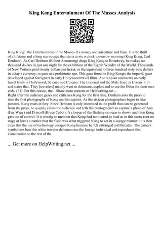 King Kong Entertainment Of The Masses Analysis
King Kong: The Entertainment of the Masses It s money and adventure and fame. It s the thrill
of a lifetime and a long sea voyage that starts at six o clock tomorrow morning (King Kong, Carl
Denham). As Carl Denham (Robert Armstrong) drags King Kong to Broadway, he makes ten
thousand dollars in just one night for the exhibition of the Eighth Wonder of the World. Thousands
of New Yorkers paid twenty dollars per ticket, or the equivalent to three hundred sixty nine dollars
in today s currency, to gaze at a prehistoric ape. This gaze found in King Kongis the imperial gaze
developed against foreigners in early Hollywood travel films. Ann Kaplan comments on early
travel films in Hollywood, Science and Cinema: The Imperial and the Male Gaze in Classic Film
and states that: They [travelers] mainly went to dominate, exploit and to use the Other for their own
ends. (61). For this reason, the... Show more content on Helpwriting.net ...
Right after the audience gazes and criticises Kong for the first time, Denham asks the press to
take the first photographs of Kong and his captors. As the sixteen photographers begin to take
pictures, Kong roars in fury. Since Denham is only interested in the profit that can be generated
from the press, he quickly calms the audience and tells the photographer to capture a photo of Ann
(Fay Wray) and Driscoll (Bruce Cabot). A closeup of the flashing cameras is shown and then Kong
gets out of control. It is worthy to mention that Kong had not roared as loud as in this scene (not on
stage at least) to notice that the flash was what triggered Kong to act in a savage manner. It is then
clear that the use of technology enraged Kong because he felt estranged and threaten. The camera
symbolizes how the white traveler dehumanizes the foreign individual and reproduces this
visualization to the rest of the
... Get more on HelpWriting.net ...
 