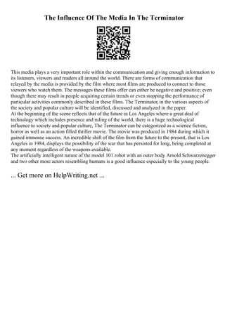 The Influence Of The Media In The Terminator
This media plays a very important role within the communication and giving enough information to
its listeners, viewers and readers all around the world. There are forms of communication that
relayed by the media is provided by the film where most films are produced to connect to those
viewers who watch them. The messages these films offer can either be negative and positive; even
though there may result in people acquiring certain trends or even stopping the performance of
particular activities commonly described in these films. The Terminator, in the various aspects of
the society and popular culture will be identified, discussed and analyzed in the paper.
At the beginning of the scene reflects that of the future in Los Angeles where a great deal of
technology which includes presence and ruling of the world, there is a huge technological
influence to society and popular culture, The Terminator can be categorized as a science fiction,
horror as well as an action filled thriller movie. The movie was produced in 1984 during which it
gained immense success. An incredible shift of the film from the future to the present, that is Los
Angeles in 1984, displays the possibility of the war that has persisted for long, being completed at
any moment regardless of the weapons available.
The artificially intelligent nature of the model 101 robot with an outer body Arnold Schwarzenegger
and two other more actors resembling humans is a good influence especially to the young people.
... Get more on HelpWriting.net ...
 