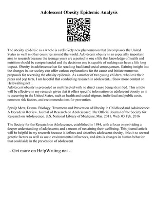 Adolescent Obesity Epidemic Analysis
The obesity epidemic as a whole is a relatively new phenomenon that encompasses the United
States as well as other countries around the world. Adolescent obesity is an especially important
area to research because the teenage years are a period in one s life that knowledge of health and
nutrition should be comprehended and the decisions one is capable of making can have a life long
impact. Obesity in adolescence has far reaching healthand social consequences. Gaining insight into
the changes in our society can offer various explanations for the cause and initiate numerous
proposals for reversing the obesity epidemic. As a mother of two young children, who love their
pizza and pop tarts, I am hopeful that conducting research in adolescent... Show more content on
Helpwriting.net ...
Adolescent obesity is presented as multifaceted with no direct cause being identified. This article
will be effective in my research given that it offers specific information on adolescent obesity as it
is occurring in the United States, such as health and social stigmas, individual and public costs,
common risk factors, and recommendations for prevention.
Spruijt Metz, Donna. Etiology, Treatment and Prevention of Obesity in Childhoodand Adolescence:
A Decade in Review. Journal of Research on Adolescence: The Official Journal of the Society for
Research on Adolescence. U.S. National Library of Medicine, Mar. 2011. Web. 03 Feb. 2016
The Society for the Research on Adolescence, established in 1984, with a focus on providing a
deeper understanding of adolescents and a means of sustaining their wellbeing. This journal article
will be helpful in my research because it defines and describes adolescent obesity, links it to several
genetic factors as well as socio environmental influences, and details changes in human behavior
that could aide in the prevention of adolescent
... Get more on HelpWriting.net ...
 