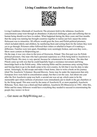 Living Conditions Of Auschwitz Essay
Living Conditions Aftermath of Auschwitz The prisoners held in the infamous Auschwitz
concentration camp went through an abundance of physical challenges, pain and suffering that no
human being should ever have to endure. What happened during the three years and four months
that the camp was running has brought countries together to realize just how unjust the entire
Holocaust was to minorities. SS officers would greet the Jews and Polish political prisoners,
which included elderly and children, by numbering them and sorting them for the torture they were
yet to go through. Prisoners either followed their orders or rebelled in hopes of it making a
difference. Families were torn apart, friendships were seemingly broken, and soon they were...
Show more content on Helpwriting.net ...
On the map, it was very close to the town of Oswiecim, Poland. This first part was for Polish
political prisoners. One man who had a personal experience as a Pole being held in Auschwitz is
Witold Pilecki. His story is very special, because he volunteered to be sent there. The idea that
Pilecki came up with was that he could hopefully begin a resistance movement and bring
knowledge back to the Polish army. After noticing Hitler and his enormous army seizing Poles
and forcing them to go to the death camp in his own country, he felt that it was his duty to take
action. Amazingly, he did escape and make it back home, later to write a book on his journey
titled The Auschwitz Volunteer: Beyond Bravery. Some may be under the impression that only
European Jews were held in concentration camps, but that is not the case. Just about one year
after the first Auschwitz camp was built, a second one was set up, which came to be the
memorable spot where millions of prisoners were immediately put to death in the gas chambers or
by the firing squad. This area went by the name of Auschwitz II, or more popularly Auschwitz
Birkenau. Next, there was a third and final addition, Auschwitz III (Monowitz) in 1942. After this,
Hitler and his many followers would have everything they needed to succeed in exterminating the
people they weren t in favor
... Get more on HelpWriting.net ...
 