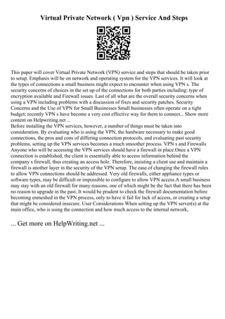 Virtual Private Network ( Vpn ) Service And Steps
This paper will cover Virtual Private Network (VPN) service and steps that should be taken prior
to setup. Emphasis will be on network and operating system for the VPN services. It will look at
the types of connections a small business might expect to encounter when using VPN s. The
security concerns of choices in the set up of the connections for both parties including: type of
encryption available and Firewall issues. Last of all what are the overall security concerns when
using a VPN including problems with a discussion of fixes and security patches. Security
Concerns and the Use of VPN for Small Businesses Small businesses often operate on a tight
budget; recently VPN s have become a very cost effective way for them to connect... Show more
content on Helpwriting.net ...
Before installing the VPN services, however, a number of things must be taken into
consideration. By evaluating who is using the VPN, the hardware necessary to make good
connections, the pros and cons of differing connection protocols, and evaluating past security
problems, setting up the VPN services becomes a much smoother process. VPN s and Firewalls
Anyone who will be accessing the VPN services should have a firewall in place.Once a VPN
connection is established, the client is essentially able to access information behind the
company s firewall, thus creating an access hole. Therefore, insisting a client use and maintain a
firewall is another layer in the security of the VPN setup. The ease of changing the firewall rules
to allow VPN connections should be addressed. Very old firewalls, either appliance types or
software types, may be difficult or impossible to configure to allow VPN access.A small business
may stay with an old firewall for many reasons, one of which might be the fact that there has been
no reason to upgrade in the past. It would be prudent to check the firewall documentation before
becoming enmeshed in the VPN process, only to have it fail for lack of access, or creating a setup
that might be considered insecure. User Considerations When setting up the VPN server(s) at the
main office, who is using the connection and how much access to the internal network,
... Get more on HelpWriting.net ...
 
