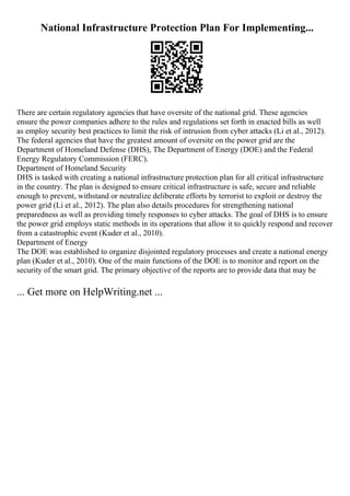National Infrastructure Protection Plan For Implementing...
There are certain regulatory agencies that have oversite of the national grid. These agencies
ensure the power companies adhere to the rules and regulations set forth in enacted bills as well
as employ security best practices to limit the risk of intrusion from cyber attacks (Li et al., 2012).
The federal agencies that have the greatest amount of oversite on the power grid are the
Department of Homeland Defense (DHS), The Department of Energy (DOE) and the Federal
Energy Regulatory Commission (FERC).
Department of Homeland Security
DHS is tasked with creating a national infrastructure protection plan for all critical infrastructure
in the country. The plan is designed to ensure critical infrastructure is safe, secure and reliable
enough to prevent, withstand or neutralize deliberate efforts by terrorist to exploit or destroy the
power grid (Li et al., 2012). The plan also details procedures for strengthening national
preparedness as well as providing timely responses to cyber attacks. The goal of DHS is to ensure
the power grid employs static methods in its operations that allow it to quickly respond and recover
from a catastrophic event (Kuder et al., 2010).
Department of Energy
The DOE was established to organize disjointed regulatory processes and create a national energy
plan (Kuder et al., 2010). One of the main functions of the DOE is to monitor and report on the
security of the smart grid. The primary objective of the reports are to provide data that may be
... Get more on HelpWriting.net ...
 