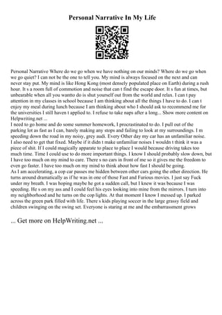 Personal Narrative In My Life
Personal Narrative Where do we go when we have nothing on our minds? Where do we go when
we go quiet? I can not be the one to tell you. My mind is always focused on the next and can
never stay put. My mind is like Hong Kong (most densely populated place on Earth) during a rush
hour. It s a room full of commotion and noise that can t find the escape door. It s fun at times, but
unbearable when all you wantto do is shut yourself out from the world and relax. I can t pay
attention in my classes in school because I am thinking about all the things I have to do. I can t
enjoy my meal during lunch because I am thinking about who I should ask to recommend me for
the universities I still haven t applied to. I refuse to take naps after a long... Show more content on
Helpwriting.net ...
I need to go home and do some summer homework, I procrastinated to do. I pull out of the
parking lot as fast as I can, barely making any stops and failing to look at my surroundings. I m
speeding down the road in my noisy, grey audi. Every Other day my car has an unfamiliar noise.
I also need to get that fixed. Maybe if it didn t make unfamiliar noises I wouldn t think it was a
piece of shit. If I could magically apparate to place to place I would because driving takes too
much time. Time I could use to do more important things. I know I should probably slow down, but
I have too much on my mind to care. There s no cars in front of me so it gives me the freedom to
even go faster. I have too much on my mind to think about how fast I should be going.
As I am accelerating, a cop car passes me hidden between other cars going the other direction. He
turns around dramatically as if he was in one of those Fast and Furious movies. I just say Fuck
under my breath. I was hoping maybe he got a sudden call, but I knew it was because I was
speeding. He s on my ass and I could feel his eyes looking into mine from the mirrors. I turn into
my neighborhood and he turns on the cop lights. At that moment I know I messed up. I parked
across the green park filled with life. There s kids playing soccer in the large grassy field and
children swinging on the swing set. Everyone is staring at me and the embarrassment grows
... Get more on HelpWriting.net ...
 