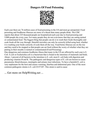 Dangers Of Food Poisoning
Each year there are 76 million cases of food poisoning in the US and most go unreported. Food
poisoning and foodborne illnesses are more of a threat than many people think. The CDC
reports that about 325 thousand people are hospitalized each year due to food poisoning and
5,000 people die every year. For many people they do not even know that they are eating tainted
or contaminated food. The biggest thing that people can do is to wash their foods thoroughly and
cook foods all the way through. Harmful microbes can only be correctly killed using heat, whether
it is washing your foods correctly of cook them all the way. Food borne illnesses are on the rise
and they need to be stopped so that people can eat food without the worry of whether what they are
putting in their mouths is tainted or contaminated (Food Poisoning).
One dangerous and common foodborne illness that many in the US are affected by each year is E.
Coli. E.coli or Escherichia coli is a bacterium that is found in the intestines of mammals and birds.
About .1 percent of all bacteria in the intestines is E. coli, most E. coli help with digestion and
producing vitamins B and K. The pathogenic and dangerous types of E. coli are known to cause
pneumonia, blood diseases, meningitis and urinary tract infections. To have a harmful E. coli is
very unpleasant for the host and causes vomiting, diarrhea and abdominal pain. One of the most
common pathogenic strains is E. coli O157:H7. This strain is said to cause
... Get more on HelpWriting.net ...
 
