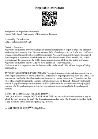 Negotiable Instrument
Assignment on Negotiable Instrument
Course Title: Legal Environment of International Business
Prepared by: Farha Fatema
Date of Submission: 28/04/2011
Executive Summary
Negotiable instruments are written orders or unconditional promises to pay a fixed sum of money
on demand or at a certain time. Promissory notes, bills of exchange, checks, drafts, and certificates
of deposit are all examples of negotiable instruments. Negotiable instruments may be transferred
from one person to another, who is known as a holder in due course. Upon transfer, also called
negotiation of the instrument, the holder in due course obtains full legal title to the instrument.
Negotiable instruments may be ... Show more content on Helpwriting.net ...
For it to work, it is imperative that the instrument be easily transferable without danger of being
uncollectible.
TYPES OF NEGOTIABLE INSTRUMENTS: Negotiable instruments include two main types: an
order to pay (encompasses drafts and checks) and promises to pay(promissory notes and CD s). The
instruments can also be classified as demand instruments or time instruments. Thus there are four
types of negotiable instruments. Demand instrument: payable on demand. (demand= instrument
states it is payable on sight or demand to a holder) [a holder is the person in possession] A good
example of a demand arrangement is a checking account, sometimes called a demand deposit
account.
1. DRAFTS AND CHECKS (ORDERS TO PAY)
Draft (or a bill of exchange): INVOLVES 3 PARTIES: An unconditional written order to pay by
which the party creating the draft (the drawer) orders another party (the drawee), typically a bank,
to pay money to a third party (the payee) e.g., a check.
... Get more on HelpWriting.net ...
 