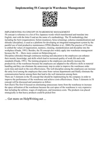 Implementing 5S Concept in Warehouse Management
IMPLEMENTING 5S CONCEPT IN WAREHOUSE MANAGEMENT
5S concept is reference to a list of five Japanese words which transliterated and translate into
English, start with the letter S and are the name of a methodology. The 5S methodology that
including the Seiri (organization), Seiton (neatness), Seiso (cleaning), seiketsu (standardization) and
shitsuke (discipline), is used as a platform for developing an integrated management system by the
parallel use of total productive maintenance (TPM) (Bamber et al., 2000).The practice of 5S aims
to embed the values of organization, neatness, cleaning, standardization and discipline into the
workplace (Osada, 1991). Besides, the 5S concept also widely apply into warehouse management
because the 5S ... Show more content on Helpwriting.net ...
Discipline (shitsuke) through continuous training and education to the employees can enhance
their morale, knowledge, and skills which lead to increased quality of work life and work
standards (Osada, 1991). The training program to the employees can directly increase the
productivity of the warehouse because the employees are adapted to the effective skills in material
handling and they can eliminate the unnecessary step in order to improve the warehouse order
cycle time and reach to the cost effectiveness. The well discipline among the employees can increase
the unity level among the employees that come from various departments and finally eliminate the
communication barrier among them that lead to the well interaction among them.
There are 5 elements in the 5S concept that should be implementing by the company in order to
improve the performance of the warehouse and achieve costs effectiveness. These 5 elements in 5S
concept will be discussed and summarize as follow:
Sort (Seiri) The first S focused on eliminating unnecessary items from the warehouse to increase
the space utilization of the warehouse because the cost space of the warehouse is very expensive
that including the utilities, wages of employees, and insurances costs. The products was placed
strategically so that heavy products could be picked first
... Get more on HelpWriting.net ...
 