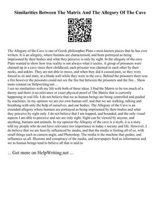 Similarities Between The Matrix And The Allegory Of The Cave
The Allegory of the Cave is one of Greek philosopher Plato s most known pieces that he has ever
written. It is an allegory, where humans are characterised, and been portrayed as being
imprisoned by their bodies and what they perceive is only by sight. In the allegory of the cave
Plato wanted to show how true reality is not always what it seems. A group of prisoners were
chained up in a cave since their childhood; each prisoner was chained to each other by their
necks, and ankles. They are not able to move, and when they did it caused pain, so they were
forced to sit and stare, at a blank wall while they were in the cave. Behind the prisoners there was
a fire however the prisoners could not see the fire but between the prisoners and the fire... Show
more content on Helpwriting.net ...
I see no similarities with my life with both of these ideas. I find the Matrix to be too much of a
theory and there is no relevance or exact physical proof of The Matrix that is currently
happening in real life. I do not believe that we as human beings are being controlled and guided
by machines. In my opinion we are our own human self, and that we are walking, talking and
breathing with only the help of ourselves, and our bodies. The Allegory of the Cave is an
extended allegory where humans are portrayed as being imprisoned by their bodies and what
they perceive by sight only. I do not believe that I am trapped, and bounded, and the only visual
aspects I am able to perceive and see are only sight. Sight can be viewed by anyone, and
anything, humans and animals. In my opinion the Allegory of the cave is a myth, it is a story
told my people who do not have relevance nor importance in today s society and life. However, I
do believe that we are heavily influenced by media, and that the media is fooling all of us, with
small things such as camera angle, and Photoshop. The media is the machine that guides, and
influences us all. Illusions and conspiracy of the media, and newspapers feed us information and
we as human beings tend to believe all that is said to
... Get more on HelpWriting.net ...
 