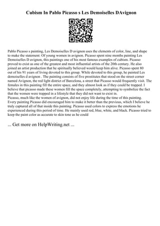 Cubism In Pablo Picasso s Les Demoiselles DAvignon
Pablo Picasso s painting, Les Demoiselles D avignon uses the elements of color, line, and shape
to make the statement: Of young women in avignon. Picasso spent nine months painting Les
Demoiselles D avignon, this paintings one of his most famous examples of cubism. Picasso
proved to exist as one of the greatest and most influential artists of the 20th century. He also
joined an artist production that he spiritually believed would keep him alive. Picasso spent 80
out of his 91 years of living devoted to this group. While devoted to this group, he painted Les
demoiselles d avignon . The painting consists of five prostitutes that stood on the street corner
named Avignon, the red light district of Barcelona, a street that Picasso would frequently visit. The
females in this painting fill the entire space, and they almost look as if they could be trapped. I
believe that picasso made these women fill the space completely, attempting to symbolize the fact
that the women were trapped in a lifestyle that they did not want to exist in.
Picasso, much like the women of avignon, did not enjoy life during the time of this painting.
Every painting Picasso did encouraged him to make it better than the previous, which I believe he
truly captured all of that inside this painting. Picasso used colors to express the emotions he
experienced during this period of time. He mainly used red, blue, white, and black. Picasso tried to
keep the paint color as accurate to skin tone as he could
... Get more on HelpWriting.net ...
 