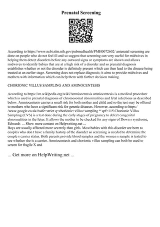 Prenatal Screening
According to https://www.ncbi.nlm.nih.gov/pubmedhealth/PMH0072602/ antenatal screening are
done on people who do not feel ill and so suggest that screening can very useful for midwives in
helping them detect disorders before any outward signs or symptoms are shown and allows
midwives to identify babies that are at a high risk of a disorder and so prenatal diagnosis
establishes whether or not the disorder is definitely present which can then lead to the disease being
treated at an earlier stage. Screening does not replace diagnosis; it aims to provide midwives and
mothers with information which can help them with further decision making.
CHORIONIC VILLUS SAMPLING AND AMINOCENTESIS
According to https://en.wikipedia.org/wiki/Amniocentesis amniocentesis is a medical procedure
which is used in prenatal diagnosis of chromosomal abnormalities and fetal infections as described
below. Amniocentesis carries a small risk for both mother and child and so the test may be offered
to mothers who have a significant risk for genetic diseases. However, according to https:/
/www.google.co.uk/#safe=strict q=chorionic+villus+sampling * spf=115 Chorionic Villus
Sampling (CVS) is a test done during the early stages of pregnancy to detect congenital
abnormalities in the fetus. It allows the mother to be checked for any signs of Down s syndrome,
Edwards ... Show more content on Helpwriting.net ...
Boys are usually affected more severely than girls. Most babies with this disorder are born to
couples who don t have a family history of the disorder so screening is needed to determine the
couple s carrier status. Both parents provide blood samples and the women s sample is tested to
see whether she is a carrier. Amniocentesis and chorionic villus sampling can both be used to
screen for fragile X and
... Get more on HelpWriting.net ...
 