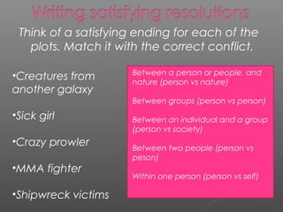 Think of a satisfying ending for each of the
   plots. Match it with the correct conflict.

                     Between a person or people, and
•Creatures from      nature (person vs nature)
another galaxy
                     Between groups (person vs person)
•Sick girl           Between an individual and a group
                     (person vs society)
•Crazy prowler
                     Between two people (person vs
                     peson)
•MMA fighter
                     Within one person (person vs self)

•Shipwreck victims
 