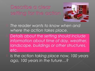 The reader wants to know when and
  where the action takes place.
 Details about the setting should include
  information about time of day, weather,
  landscape, buildings or other structures,
  etc.
 Is the action taking place now, 100 years
  ago, 100 years in the future…?
 