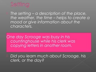    The setting – a description of the place,
    the weather, the time – helps to create a
    mood or give information about the
    characters.

One day Scrooge was busy in his
 countinghouse while his clerk was
 copying letters in another room.

   Did you learn much about Scrooge, his
    clerk, or the day?
 