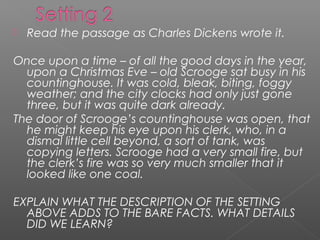    Read the passage as Charles Dickens wrote it.

Once upon a time – of all the good days in the year,
  upon a Christmas Eve – old Scrooge sat busy in his
  countinghouse. It was cold, bleak, biting, foggy
  weather; and the city clocks had only just gone
  three, but it was quite dark already.
The door of Scrooge’s countinghouse was open, that
  he might keep his eye upon his clerk, who, in a
  dismal little cell beyond, a sort of tank, was
  copying letters. Scrooge had a very small fire, but
  the clerk’s fire was so very much smaller that it
  looked like one coal.

EXPLAIN WHAT THE DESCRIPTION OF THE SETTING
  ABOVE ADDS TO THE BARE FACTS. WHAT DETAILS
  DID WE LEARN?
 