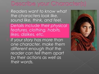  Readers want to know what
  the characters look like,
  sound like, think, and feel.
 Details include their physical
  features, clothing, habits,
  likes, dislikes, etc.
 If your story has more than
  one character, make them
  different enough that the
  reader can tell them apart
  by their actions as well as
  their words.
 