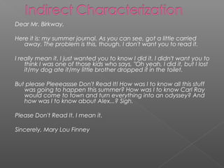 Dear Mr. Birkway,

Here it is: my summer journal. As you can see, got a little carried
   away. The problem is this, though. I don't want you to read it.

I really mean it. I just wanted you to know I did it. I didn't want you to
    think I was one of those kids who says, "Oh yeah, I did it, but I lost
    it/my dog ate it/my little brother dropped it in the toilet.

But please Pleeeassse Don't Read It! How was I to know all this stuff
   was going to happen this summer? How was I to know Carl Ray
   would come to town and turn everything into an odyssey? And
   how was I to know about Alex...? Sigh.

Please Don't Read It. I mean it.

Sincerely, Mary Lou Finney
 