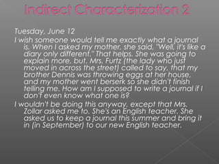 Tuesday, June 12
I wish someone would tell me exactly what a journal
   is. When I asked my mother, she said, "Well, it's like a
   diary only different." That helps. She was going to
   explain more, but. Mrs. Furtz (the lady who just
   moved in across the street) called to say, that my
   brother Dennis was throwing eggs at her house,
   and my mother went berserk so she didn't finish
   telling me. How am I supposed to write a journal if I
   don't even know what one is?
I wouldn't be doing this anyway, except that Mrs.
   Zollar asked me to. She's an English teacher. She
   asked us to keep a journal this summer and bring it
   in (in September) to our new English teacher.
 