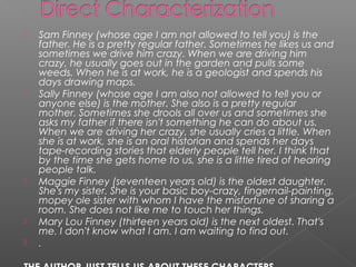    Sam Finney (whose age I am not allowed to tell you) is the
    father. He is a pretty regular father. Sometimes he likes us and
    sometimes we drive him crazy. When we are driving him
    crazy, he usually goes out in the garden and pulls some
    weeds. When he is at work, he is a geologist and spends his
    days drawing maps.
   Sally Finney (whose age I am also not allowed to tell you or
    anyone else) is the mother. She also is a pretty regular
    mother. Sometimes she drools all over us and sometimes she
    asks my father if there isn't something he can do about us.
    When we are driving her crazy, she usually cries a little. When
    she is at work, she is an oral historian and spends her days
    tape-recording stories that elderly people tell her. I think that
    by the time she gets home to us, she is a little tired of hearing
    people talk.
   Maggie Finney (seventeen years old) is the oldest daughter.
    She's my sister. She is your basic boy-crazy, fingernail-painting,
    mopey ole sister with whom I have the misfortune of sharing a
    room. She does not like me to touch her things.
   Mary Lou Finney (thirteen years old) is the next oldest. That's
    me. I don't know what I am. I am waiting to find out.
   .
 