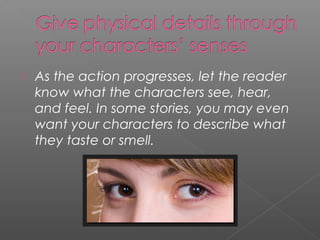    As the action progresses, let the reader
    know what the characters see, hear,
    and feel. In some stories, you may even
    want your characters to describe what
    they taste or smell.
 