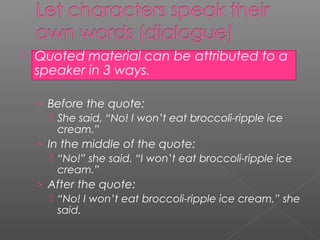    Quoted material can be attributed to a
    speaker in 3 ways.

    › Before the quote:
        She said, “No! I won’t eat broccoli-ripple ice
         cream.”
    › In the middle of the quote:
        “No!” she said. “I won’t eat broccoli-ripple ice
         cream.”
    › After the quote:
        “No! I won’t eat broccoli-ripple ice cream,” she
         said.
 