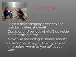  Begin a new paragraph whenever a
  speaker finishes. (Indent!)
 Commas and periods ALWAYS go inside
  the quotation marks.
 Make sure the dialogue sounds realistic.
 You might find it helpful to whisper your
  characters’ words to yourself as you
  write.
 
