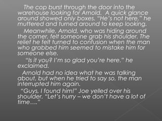 The cop burst through the door into the
warehouse looking for Arnold. A quick glance
around showed only boxes. “He’s not here,” he
muttered and turned around to keep looking.
   Meanwhile, Arnold, who was hiding around
the corner, felt someone grab his shoulder. The
relief he felt turned to confusion when the man
who grabbed him seemed to mistake him for
someone else.
    “Is it you? I’m so glad you’re here.” he
exclaimed.
   Arnold had no idea what he was talking
about, but when he tried to say so, the man
interrupted him again.
  “Guys, I found him!” Joe yelled over his
shoulder. “Let’s hurry – we don’t have a lot of
time….”
 