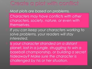    Most plots are based on problems.
   Characters may have conflicts with other
    characters, society, nature, or even with
    themselves.
   If you can keep your characters working to
    solve problems, your readers will stay
    interested.
   Is your character stranded on a distant
    planet, lost in a jungle, struggling to win a
    baseball championship, or building a secret
    hideaway? Make sure the character is
    challenged by his or her situation.
 