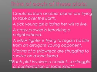  Creatures from another planet are trying
  to take over the Earth.
 A sick young girl is losing her will to live.
 A crazy prowler is terrorizing a
  neighborhood.
 A MMA fighter is trying to regain his title
  from an arrogant young opponent.
 Victims of a shipwreck are struggling to
  survive on a lone island.
**Each plot involves a conflict…a struggle
  or confrontation of some kind**
 