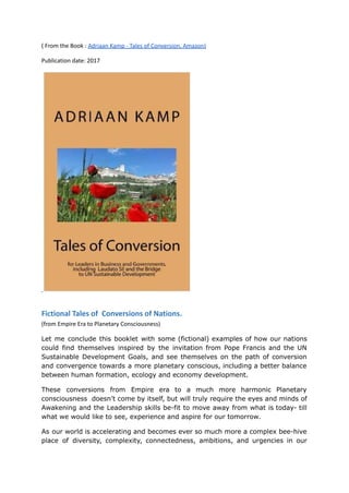 ( From the Book : Adriaan Kamp - Tales of Conversion, Amazon)
Publication date: 2017
Fictional Tales of Conversions of Nations.
(from Empire Era to Planetary Consciousness)
Let me conclude this booklet with some (fictional) examples of how our nations
could find themselves inspired by the invitation from Pope Francis and the UN
Sustainable Development Goals, and see themselves on the path of conversion
and convergence towards a more planetary conscious, including a better balance
between human formation, ecology and economy development.
These conversions from Empire era to a much more harmonic Planetary
consciousness doesn’t come by itself, but will truly require the eyes and minds of
Awakening and the Leadership skills be-fit to move away from what is today- till
what we would like to see, experience and aspire for our tomorrow.
As our world is accelerating and becomes ever so much more a complex bee-hive
place of diversity, complexity, connectedness, ambitions, and urgencies in our
 