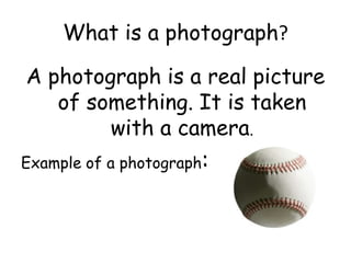 What is a photograph?
A photograph is a real picture
of something. It is taken
with a camera.
Example of a photograph:
 