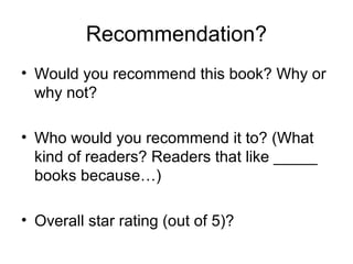 Recommendation?
• Would you recommend this book? Why or
why not?
• Who would you recommend it to? (What
kind of readers? Readers that like _____
books because…)
• Overall star rating (out of 5)?

 