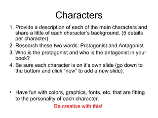 Characters
1. Provide a description of each of the main characters and
share a little of each character’s background. (5 details
per character)
2. Research these two words: Protagonist and Antagonist
3. Who is the protagonist and who is the antagonist in your
book?
4. Be sure each character is on it’s own slide (go down to
the bottom and click “new” to add a new slide).

• Have fun with colors, graphics, fonts, etc. that are fitting
to the personality of each character.
Be creative with this!

 