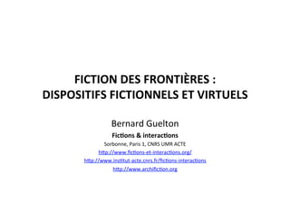 FICTION	
  DES	
  FRONTIÈRES	
  :	
  	
  
DISPOSITIFS	
  FICTIONNELS	
  ET	
  VIRTUELS	
  	
  
Bernard	
  Guelton	
  
Fic4ons	
  &	
  interac4ons	
  
Sorbonne,	
  Paris	
  1,	
  CNRS	
  UMR	
  ACTE	
  
h=p://www.ﬁcEons-­‐et-­‐interacEons.org/	
  
h=p://www.insEtut-­‐acte.cnrs.fr/ﬁcEons-­‐interacEons	
  
h=p://www.archiﬁcEon.org	
  
 