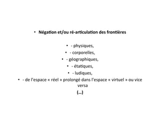 •  Néga4on	
  et/ou	
  ré-­‐ar4cula4on	
  des	
  fron4ères	
  	
  
•  -­‐	
  physiques,	
  	
  
•  -­‐	
  corporelles,	
  	
  
•  -­‐	
  géographiques,	
  	
  
•  -­‐	
  étaEques,	
  	
  
•  -­‐	
  ludiques,	
  	
  
•  -­‐	
  de	
  l’espace	
  «	
  réel	
  »	
  prolongé	
  dans	
  l’espace	
  «	
  virtuel	
  »	
  ou	
  vice	
  
versa	
  
(…)	
  
 