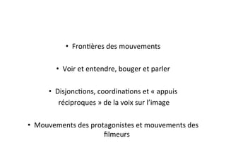 •  FronEères	
  des	
  mouvements	
  
•  Voir	
  et	
  entendre,	
  bouger	
  et	
  parler	
  
•  DisjoncEons,	
  coordinaEons	
  et	
  «	
  appuis	
  
	
  réciproques	
  »	
  de	
  la	
  voix	
  sur	
  l’image	
  
•  Mouvements	
  des	
  protagonistes	
  et	
  mouvements	
  des	
  
ﬁlmeurs	
  
 