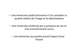 •  Une	
  immersion	
  plutôt	
  étonnante	
  si	
  l’on	
  considère	
  la	
  
qualité	
  relaEve	
  de	
  l’image	
  et	
  les	
  déconnexions	
  
•  Une	
  immersion	
  renforcée	
  par	
  la	
  présence	
  du	
  son	
  et	
  
d’un	
  environnement	
  connu	
  
•  Une	
  immersion	
  qui	
  parfois	
  prend	
  l’aspect	
  d’une	
  
illusion	
  
 