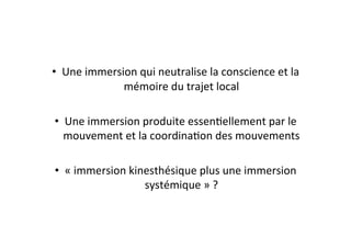 •  Une	
  immersion	
  qui	
  neutralise	
  la	
  conscience	
  et	
  la	
  
mémoire	
  du	
  trajet	
  local	
  
•  Une	
  immersion	
  produite	
  essenEellement	
  par	
  le	
  
mouvement	
  et	
  la	
  coordinaEon	
  des	
  mouvements	
  
•  «	
  immersion	
  kinesthésique	
  plus	
  une	
  immersion	
  
systémique	
  »	
  ?	
  
 