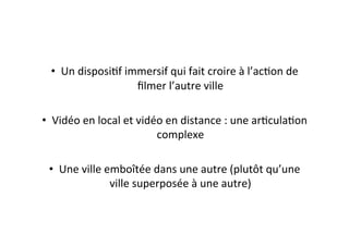 •  Un	
  disposiEf	
  immersif	
  qui	
  fait	
  croire	
  à	
  l’acEon	
  de	
  
ﬁlmer	
  l’autre	
  ville	
  
•  Vidéo	
  en	
  local	
  et	
  vidéo	
  en	
  distance	
  :	
  une	
  arEculaEon	
  
complexe	
  
•  Une	
  ville	
  emboîtée	
  dans	
  une	
  autre	
  (plutôt	
  qu’une	
  
ville	
  superposée	
  à	
  une	
  autre)	
  
 
