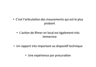 •  C’est	
  l’arEculaEon	
  des	
  mouvements	
  qui	
  est	
  le	
  plus	
  
probant	
  
•  L’acEon	
  de	
  ﬁlmer	
  en	
  local	
  est	
  également	
  très	
  
immersive	
  
•  Un	
  rapport	
  très	
  important	
  au	
  disposiEf	
  technique	
  
•  Une	
  expérience	
  par	
  procuraEon	
  
 
