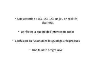 •  Une	
  a=enEon	
  :	
  1/3,	
  1/3,	
  1/3,	
  un	
  jeu	
  en	
  réalités	
  
alternées	
  
•  Le	
  rôle	
  et	
  la	
  qualité	
  de	
  l’interacEon	
  audio	
  
•  Confusion	
  ou	
  fusion	
  dans	
  les	
  guidages	
  réciproques	
  
•  Une	
  ﬂuidité	
  progressive	
  
 