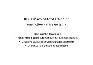 III	
  «	
  A	
  Machine	
  to	
  See	
  With	
  »	
  :	
  	
  
une	
  ﬁcEon	
  «	
  mise	
  en	
  jeu	
  »	
  
•  Une	
  marche	
  dans	
  la	
  ville	
  
•  Un	
  central	
  d’appel	
  automaEque	
  qui	
  guide	
  les	
  joueurs	
  
•  Des	
  caméras	
  qui	
  observent	
  leurs	
  déplacements	
  
•  Une	
  situaEon	
  ludique	
  et	
  ﬁcEonnelle	
  
 