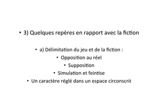 •  3)	
  Quelques	
  repères	
  en	
  rapport	
  avec	
  la	
  ﬁcEon	
  
•  a)	
  DélimitaEon	
  du	
  jeu	
  et	
  de	
  la	
  ﬁcEon	
  :	
  
•  OpposiEon	
  au	
  réel	
  
•  SupposiEon	
  
•  SimulaEon	
  et	
  feinEse	
  
•  Un	
  caractère	
  réglé	
  dans	
  un	
  espace	
  circonscrit	
  
 