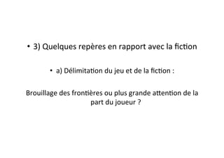 •  3)	
  Quelques	
  repères	
  en	
  rapport	
  avec	
  la	
  ﬁcEon	
  
•  a)	
  DélimitaEon	
  du	
  jeu	
  et	
  de	
  la	
  ﬁcEon	
  :	
  
Brouillage	
  des	
  fronEères	
  ou	
  plus	
  grande	
  a=enEon	
  de	
  la	
  
part	
  du	
  joueur	
  ?	
  
 