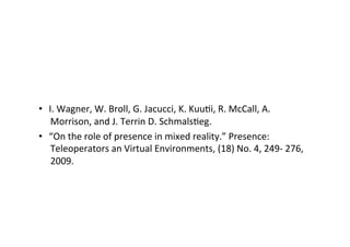 •  I.	
  Wagner,	
  W.	
  Broll,	
  G.	
  Jacucci,	
  K.	
  KuuEi,	
  R.	
  McCall,	
  A.	
  
Morrison,	
  and	
  J.	
  Terrin	
  D.	
  SchmalsEeg.	
  	
  
•  “On	
  the	
  role	
  of	
  presence	
  in	
  mixed	
  reality.”	
  Presence:	
  
Teleoperators	
  an	
  Virtual	
  Environments,	
  (18)	
  No.	
  4,	
  249-­‐	
  276,	
  
2009.	
  
 