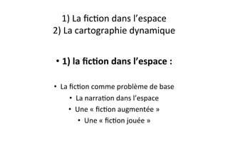 1)	
  La	
  ﬁcEon	
  dans	
  l’espace	
  
2)	
  La	
  cartographie	
  dynamique	
  
•  1)	
  la	
  ﬁc4on	
  dans	
  l’espace	
  :	
  
•  La	
  ﬁcEon	
  comme	
  problème	
  de	
  base	
  
•  La	
  narraEon	
  dans	
  l’espace	
  
•  Une	
  «	
  ﬁcEon	
  augmentée	
  »	
  
•  Une	
  «	
  ﬁcEon	
  jouée	
  »	
  
 