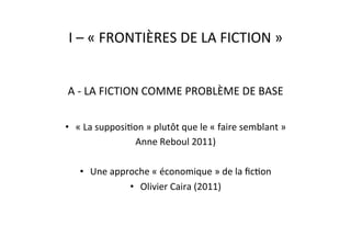 I	
  –	
  «	
  FRONTIÈRES	
  DE	
  LA	
  FICTION	
  »	
  
A	
  -­‐	
  LA	
  FICTION	
  COMME	
  PROBLÈME	
  DE	
  BASE	
  
•  «	
  La	
  supposiEon	
  »	
  plutôt	
  que	
  le	
  «	
  faire	
  semblant	
  »	
  	
  
Anne	
  Reboul	
  2011)	
  
•  Une	
  approche	
  «	
  économique	
  »	
  de	
  la	
  ﬁcEon	
  	
  	
  
•  Olivier	
  Caira	
  (2011)	
  
 