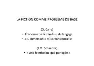 LA	
  FICTION	
  COMME	
  PROBLÈME	
  DE	
  BASE	
  
(O.	
  Caira)	
  
•  	
  Économie	
  de	
  la	
  mimèsis,	
  du	
  langage	
  
•  «	
  L’immersion	
  »	
  est	
  circonstancielle	
  
(J.M.	
  Schaeﬀer)	
  
•  «	
  Une	
  feinEse	
  ludique	
  partagée	
  »	
  
 