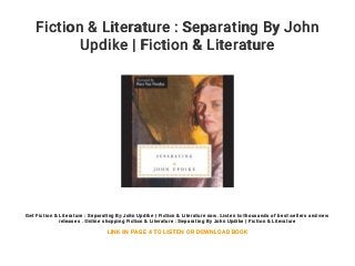 Fiction & Literature : Separating By John
Updike | Fiction & Literature
Get Fiction & Literature : Separating By John Updike | Fiction & Literature now. Listen to thousands of best sellers and new
releases . Online shopping Fiction & Literature : Separating By John Updike | Fiction & Literature
LINK IN PAGE 4 TO LISTEN OR DOWNLOAD BOOK
 