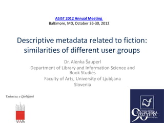 ASIST 2012 Annual Meeting
            Baltimore, MD, October 26-30, 2012



Descriptive metadata related to fiction:
 similarities of different user groups
                    Dr. Alenka Šauperl
    Department of Library and Information Science and
                       Book Studies
          Faculty of Arts, University of Ljubljana
                          Slovenia
 