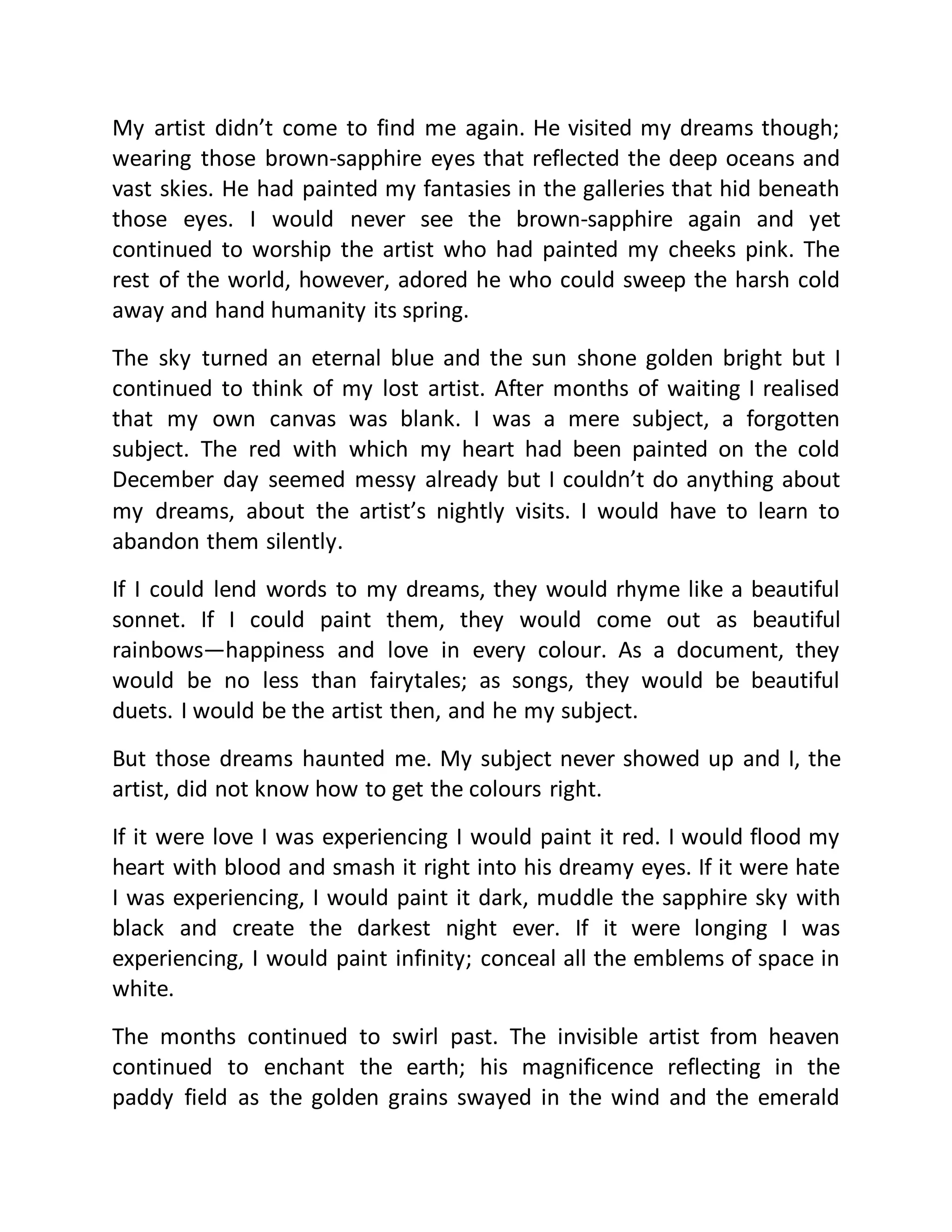 My artist didn’t come to find me again. He visited my dreams though; 
wearing those brown-sapphire eyes that reflected the deep oceans and 
vast skies. He had painted my fantasies in the galleries that hid beneath 
those eyes. I would never see the brown-sapphire again and yet 
continued to worship the artist who had painted my cheeks pink. The 
rest of the world, however, adored he who could sweep the harsh cold 
away and hand humanity its spring. 
The sky turned an eternal blue and the sun shone golden bright but I 
continued to think of my lost artist. After months of waiting I realised 
that my own canvas was blank. I was a mere subject, a forgotten 
subject. The red with which my heart had been painted on the cold 
December day seemed messy already but I couldn’t do anything about 
my dreams, about the artist’s nightly visits. I would have to learn to 
abandon them silently. 
If I could lend words to my dreams, they would rhyme like a beautiful 
sonnet. If I could paint them, they would come out as beautiful 
rainbows—happiness and love in every colour. As a document, they 
would be no less than fairytales; as songs, they would be beautiful 
duets. I would be the artist then, and he my subject. 
But those dreams haunted me. My subject never showed up and I, the 
artist, did not know how to get the colours right. 
If it were love I was experiencing I would paint it red. I would flood my 
heart with blood and smash it right into his dreamy eyes. If it were hate 
I was experiencing, I would paint it dark, muddle the sapphire sky with 
black and create the darkest night ever. If it were longing I was 
experiencing, I would paint infinity; conceal all the emblems of space in 
white. 
The months continued to swirl past. The invisible artist from heaven 
continued to enchant the earth; his magnificence reflecting in the 
paddy field as the golden grains swayed in the wind and the emerald 
 
